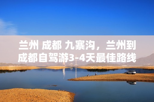 兰州 成都 九寨沟，兰州到成都自驾游3-4天最佳路线